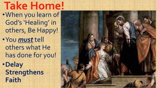 Take Home!Take Home!
••When you learn ofWhen you learn of
God’s ‘Healing’ inGod’s ‘Healing’ in
others, Be Happy!others, Be Happy!others, Be Happy!others, Be Happy!
••YouYou mustmust telltell
others what Heothers what He
has done for you!has done for you!has done for you!has done for you!
••DelayDelay
StrengthensStrengthens
FaithFaith
 