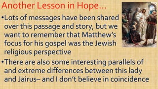 Another Lesson in Hope…Another Lesson in Hope…
••Lots of messages have been sharedLots of messages have been shared
over this passage and story, but weover this passage and story, but we
want to remember that Matthew’swant to remember that Matthew’s
over this passage and story, but weover this passage and story, but we
want to remember that Matthew’swant to remember that Matthew’s
focus for his gospel was the Jewishfocus for his gospel was the Jewish
religious perspectivereligious perspective
••There are also some interesting parallels ofThere are also some interesting parallels of••There are also some interesting parallels ofThere are also some interesting parallels of
and extreme differences between this ladyand extreme differences between this lady
and Jairusand Jairus–– and I don’t believe in coincidenceand I don’t believe in coincidence
 