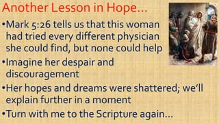 Another Lesson in Hope…Another Lesson in Hope…
••Mark 5:26 tells us that this womanMark 5:26 tells us that this woman
had tried every different physicianhad tried every different physician
she could find, but none could helpshe could find, but none could help
had tried every different physicianhad tried every different physician
she could find, but none could helpshe could find, but none could help
••Imagine her despair andImagine her despair and
discouragementdiscouragement
••Her hopes and dreams were shattered; we’llHer hopes and dreams were shattered; we’ll••Her hopes and dreams were shattered; we’llHer hopes and dreams were shattered; we’ll
explain further in a momentexplain further in a moment
••Turn with me to the Scripture again…Turn with me to the Scripture again…
 