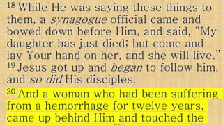1818 While He was saying these things toWhile He was saying these things to
them, athem, a synagoguesynagogue official came andofficial came and
bowed down before Him, and said, “Mybowed down before Him, and said, “My
daughter has just died; but come anddaughter has just died; but come anddaughter has just died; but come anddaughter has just died; but come and
lay Your hand on her, and she will live.”lay Your hand on her, and she will live.”
1919 Jesus got up andJesus got up and beganbegan to follow him,to follow him,
andand so didso did His disciples.His disciples.andand so didso did His disciples.His disciples.
2020 And a woman who had been sufferingAnd a woman who had been suffering
from a hemorrhage for twelve years,from a hemorrhage for twelve years,
came up behind Him and touched thecame up behind Him and touched the
 