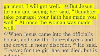garment, I will get well.”garment, I will get well.” 2222 But JesusBut Jesus
turning and seeing her said, “Daughter,turning and seeing her said, “Daughter,
take courage; your faith has made youtake courage; your faith has made youtake courage; your faith has made youtake courage; your faith has made you
well.” At once the woman was madewell.” At once the woman was made
well.well.
2323 When Jesus came into the official’sWhen Jesus came into the official’s
house, and saw the flutehouse, and saw the flute--players andplayers andhouse, and saw the flutehouse, and saw the flute--players andplayers and
the crowd in noisy disorder,the crowd in noisy disorder, 2424 He said,He said,
“Leave; for the girl has not died, but is“Leave; for the girl has not died, but is
 