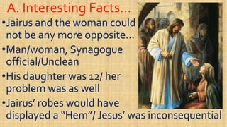 A. Interesting Facts…A. Interesting Facts…
••Jairus and the woman couldJairus and the woman could
not be any more opposite…not be any more opposite…
Man/woman, SynagogueMan/woman, Synagogue••Man/woman, SynagogueMan/woman, Synagogue
official/Uncleanofficial/Unclean
••His daughter was 12/ herHis daughter was 12/ her
problem was as wellproblem was as wellproblem was as wellproblem was as well
••Jairus’ robes would haveJairus’ robes would have
displayed a “Hem”/ Jesus’ was inconsequentialdisplayed a “Hem”/ Jesus’ was inconsequential
 