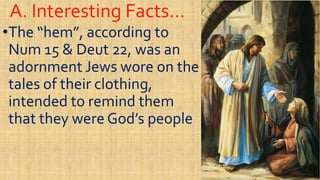 A. Interesting Facts…A. Interesting Facts…
••The “hem”, according toThe “hem”, according to
NumNum 15 &15 & DeutDeut 22, was an22, was an
adornment Jews wore on theadornment Jews wore on theadornment Jews wore on theadornment Jews wore on the
tales of their clothing,tales of their clothing,
intended to remind themintended to remind them
that they were God’s peoplethat they were God’s peoplethat they were God’s peoplethat they were God’s people
 