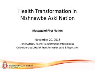 Health Transformation in
Nishnawbe Aski Nation
Mattagami First Nation
November 29, 2018
John Cutfeet, Health Transformation Internal Lead
Ovide Mercredi, Health Transformation Lead & Negotiator
 