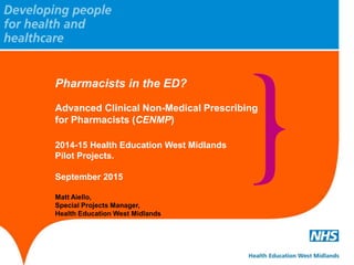 Pharmacists in the ED?
Advanced Clinical Non-Medical Prescribing
for Pharmacists (CENMP)
2014-15 Health Education West Midlands
Pilot Projects.
September 2015
Matt Aiello,
Special Projects Manager,
Health Education West Midlands
 