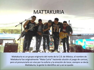 MATTAKURIA
Mattakuria es un grupo originario del norte de la C.D. de México, el nombre de
Mattakuria fue originalmente “Mata Cuiria” haciendo alusión al juego de canicas,
pero al pronunciarlo en vivo por la euforia y la emoción de tocar, siempre se decía
Mattakuria, la gente lo identifico así y así se quedo
 