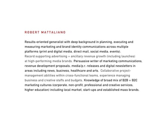 ROBERT MATTALIANO


Results-oriented generalist with deep background in planning, executing and
measuring marketing and brand identity communications across multiple
platforms (print and digital media, direct mail, social media, events).
Record supporting advertising + ancillary revenue growth (including launches)
at high-performing media brands. Persuasive writer of marketing communications,
revenue development proposals, media/p.r. releases and digital newsletters in
areas including news, business, healthcare and arts. Collaborative project-
management abilities within cross-functional teams, experience managing
business and creative staffs and budgets. Knowledge of broad mix of B2B + B2C
marketing cultures (corporate, non-profit, professional and creative services,
higher education) including local market, start-ups and established mass brands.
 