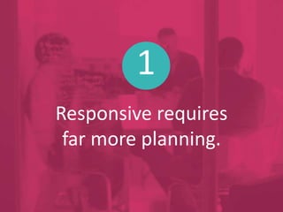 1
Responsive requires
far more planning.
 