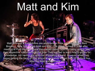 Matt and Kim
Matt Johnson & KimSchifino are an American indie pop duo/couple from
Brooklyn, New York called „Matt and Kim‟. The group formed in 2004 after
meeting at Pratt Institute where they began dating, both not being able to play
their respective instruments at the time. They wanted to learn how to purely for
knowledge, not having any ambition of creating a band. However when they
began getting the hang of their sound, their friends forced them to perform live.
After this Matt and Kim took off.
Matt Johnson & KimSchifino are an American indie pop duo/couple from
Brooklyn, New York called „Matt and Kim‟. The group formed in 2004 after
meeting at Pratt Institute where they began dating, both not being able to play
their respective instruments at the time. They wanted to learn how to purely for
knowledge, not having any ambition of creating a band. However when they
began getting the hang of their sound, their friends forced them to perform live.
After this Matt and Kim took off.
 