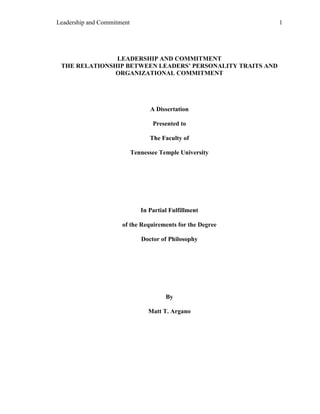 Leadership and Commitment                                   1




               LEADERSHIP AND COMMITMENT
 THE RELATIONSHIP BETWEEN LEADERS’ PERSONALITY TRAITS AND
               ORGANIZATIONAL COMMITMENT




                                  A Dissertation

                                   Presented to

                                  The Faculty of

                            Tennessee Temple University




                               In Partial Fulfillment

                      of the Requirements for the Degree

                               Doctor of Philosophy




                                        By

                                  Matt T. Argano
 