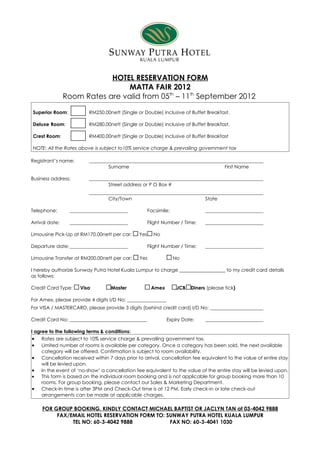 HOTEL RESERVATION FORM
                                 MATTA FAIR 2012
                Room Rates are valid from 05th – 11th September 2012

Superior Room:           RM250.00nett (Single or Double) inclusive of Buffet Breakfast.

Deluxe Room:             RM280.00nett (Single or Double) inclusive of Buffet Breakfast.

Crest Room:              RM400.00nett (Single or Double) inclusive of Buffet Breakfast

NOTE: All the Rates above is subject to10% service charge & prevailing government tax

Registrant’s name:
                                 Surname                                                First Name

Business address:
                                 Street address or P O Box #

                                 City/Town                                     State

Telephone:                                           Facsimile:

Arrival date:                                        Flight Number / Time:

Limousine Pick-Up at RM170.00nett per car:     Yes     No

Departure date:                                      Flight Number / Time:

Limousine Transfer at RM200.00nett per car:    Yes                No

I hereby authorize Sunway Putra Hotel Kuala Lumpur to charge ___________________ to my credit card details
as follows:

Credit Card Type:    Visa         Master              Amex         JCB   Diners (please tick)

For Amex, please provide 4 digits I/D No:
For VISA / MASTERCARD, please provide 3 digits (behind credit card) I/D No:

Credit Card No:                                              Expiry Date:

I agree to the following terms & conditions:
 • Rates are subject to 10% service charge & prevailing government tax.
 • Limited number of rooms is available per category. Once a category has been sold, the next available
     category will be offered. Confirmation is subject to room availability.
 • Cancellation received within 7 days prior to arrival, cancellation fee equivalent to the value of entire stay
     will be levied upon.
 • In the event of ‘no-show’ a cancellation fee equivalent to the value of the entire stay will be levied upon.
 •   This form is based on the individual room booking and is not applicable for group booking more than 10
     rooms. For group booking, please contact our Sales & Marketing Department.
 • Check-In time is after 3PM and Check-Out time is at 12 PM. Early check-in or late check-out
     arrangements can be made at applicable charges.

     FOR GROUP BOOKING, KINDLY CONTACT MICHAEL BAPTIST OR JACLYN TAN at 03-4042 9888
          FAX/EMAIL HOTEL RESERVATION FORM TO: SUNWAY PUTRA HOTEL KUALA LUMPUR
               TEL NO: 60-3-4042 9888           FAX NO: 60-3-4041 1030
 