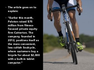 • The article goes on to
explain:
• “Earlier this month,
Peloton raised $75
million from ﬁtness-
focused private equity
ﬁrm Catterton. The
company, founded in
2012, positions itself as
the more convenient,
less cultish Soulcycle,
where customers buy a
bicycle for about $2,000
with a built-in tablet
computer.”
 