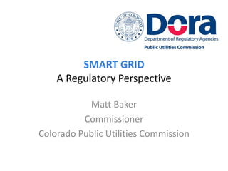 SMART GRID
    A Regulatory Perspective

           Matt Baker
          Commissioner
Colorado Public Utilities Commission
 