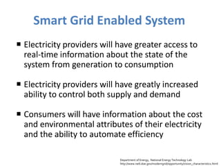 Smart Grid Enabled System
 Electricity providers will have greater access to
  real-time information about the state of the
  system from generation to consumption

 Electricity providers will have greatly increased
  ability to control both supply and demand

 Consumers will have information about the cost
  and environmental attributes of their electricity
  and the ability to automate efficiency

                             Department of Energy, National Energy Technology Lab
                             http://www.netl.doe.gov/moderngrid/opportunity/vision_characteristics.html
 