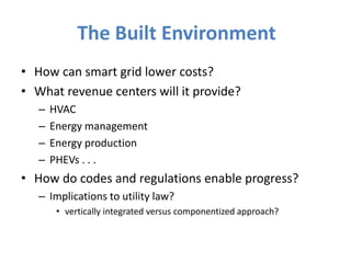 The Built Environment
• How can smart grid lower costs?
• What revenue centers will it provide?
   –   HVAC
   –   Energy management
   –   Energy production
   –   PHEVs . . .
• How do codes and regulations enable progress?
   – Implications to utility law?
        • vertically integrated versus componentized approach?
 