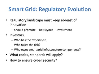 Smart Grid: Regulatory Evolution
• Regulatory landscape must keep abreast of
  innovation
   – Should promote -- not stymie -- investment
• Investors
   – Who has the expertise?
   – Who takes the risk?
   – Who owns smart grid infrastructure components?
• What codes, standards will apply?
• How to ensure cyber security?
 