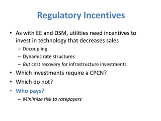 Regulatory Incentives
• As with EE and DSM, utilities need incentives to
  invest in technology that decreases sales
   – Decoupling
   – Dynamic rate structures
   – But cost recovery for infrastructure investments
• Which investments require a CPCN?
• Which do not?
• Who pays?
   – Minimize risk to ratepayers
 