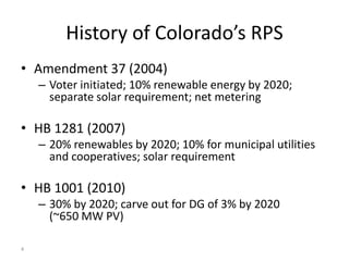 History of Colorado’s RPS
• Amendment 37 (2004)
    – Voter initiated; 10% renewable energy by 2020;
      separate solar requirement; net metering

• HB 1281 (2007)
    – 20% renewables by 2020; 10% for municipal utilities
      and cooperatives; solar requirement

• HB 1001 (2010)
    – 30% by 2020; carve out for DG of 3% by 2020
      (~650 MW PV)

4
 