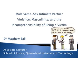 Male Same-Sex Intimate Partner Violence, Masculinity, and the Incomprehensibility of Being a Victim Dr Matthew Ball Associate Lecturer School of Justice, Queensland University of Technology 