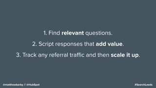 #SearchLeeds@matthewbarby // @HubSpot
1. Find relevant questions.
2. Script responses that add value.
3. Track any referral traﬃc and then scale it up.
 