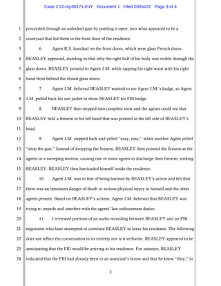 3
1
2
3
4
5
6
7
8
9
10
11
12
13
14
15
16
17
18
19
20
21
22
23
24
proceeded through an unlocked gate by pushing it open, into what appeared to be a
courtyard that led them to the front door of the residence.
6. Agent R.S. knocked on the front doors, which were glass French doors.
BEASLEY appeared, standing so that only the right half of his body was visible through the
glass doors. BEASLEY pointed to Agent J.M. while tapping his right waist with his right
hand from behind the closed glass doors.
7. Agent J.M. believed BEASLEY wanted to see Agent J.M.’s badge, so Agent
J.M. pulled back his suit jacket to show BEASLEY his FBI badge.
8. BEASLEY then stepped into complete view and the agents could see that
BEASLEY held a firearm in his left hand that was pointed at the left side of BEASLEY’s
head.
9. Agent J.M. stepped back and yelled “easy, easy,” while another Agent yelled
“drop the gun.” Instead of dropping the firearm, BEASLEY then pointed the firearm at the
agents in a sweeping motion, causing one or more agents to discharge their firearm, striking
BEASLEY. BEASLEY then barricaded himself inside the residence.
10. Agent J.M. was in fear of being harmed by BEASLEY’s action and felt that
there was an imminent danger of death or serious physical injury to himself and the other
agents present. Based on BEASLEY’s actions, Agent J.M. believed that BEASLEY was
trying to impede and interfere with the agents’ law enforcement duties.
11. I reviewed portions of an audio recording between BEASLEY and an FBI
negotiator who later attempted to convince BEASLEY to leave his residence. The following
does not reflect the conversation in its entirety nor is it verbatim. BEASLEY appeared to be
anticipating that the FBI would be arriving at his residence. For instance, BEASLEY
indicated that the FBI had already been to an associate’s house and that he knew “they,” in
Case 2:22-mj-00171-EJY Document 1 Filed 03/04/22 Page 3 of 4
 