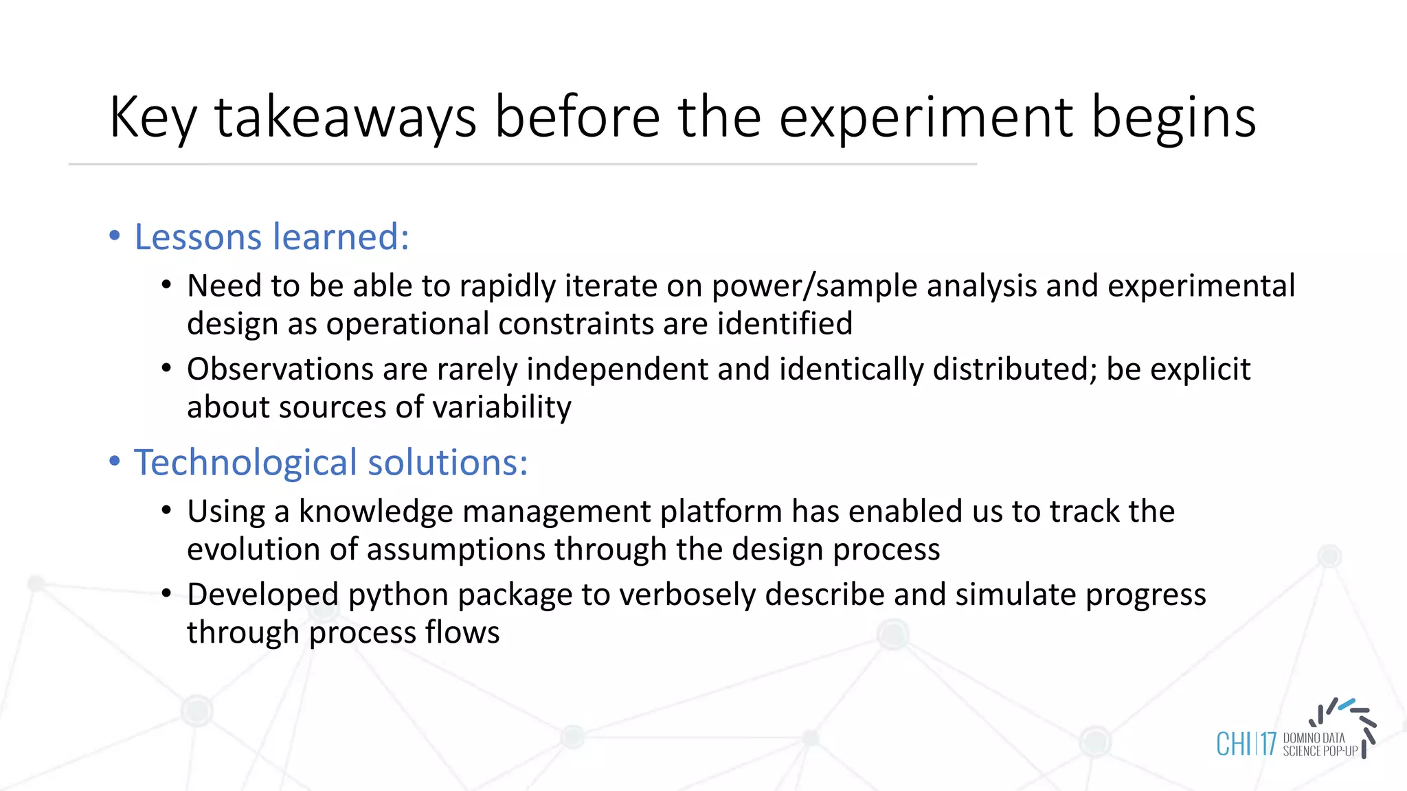 Key takeaways before the experiment begins
• Lessons learned:
• Need to be able to rapidly iterate on power/sample analysis and experimental
design as operational constraints are identified
• Observations are rarely independent and identically distributed; be explicit
about sources of variability
• Technological solutions:
• Using a knowledge management platform has enabled us to track the
evolution of assumptions through the design process
• Developed python package to verbosely describe and simulate progress
through process flows
 