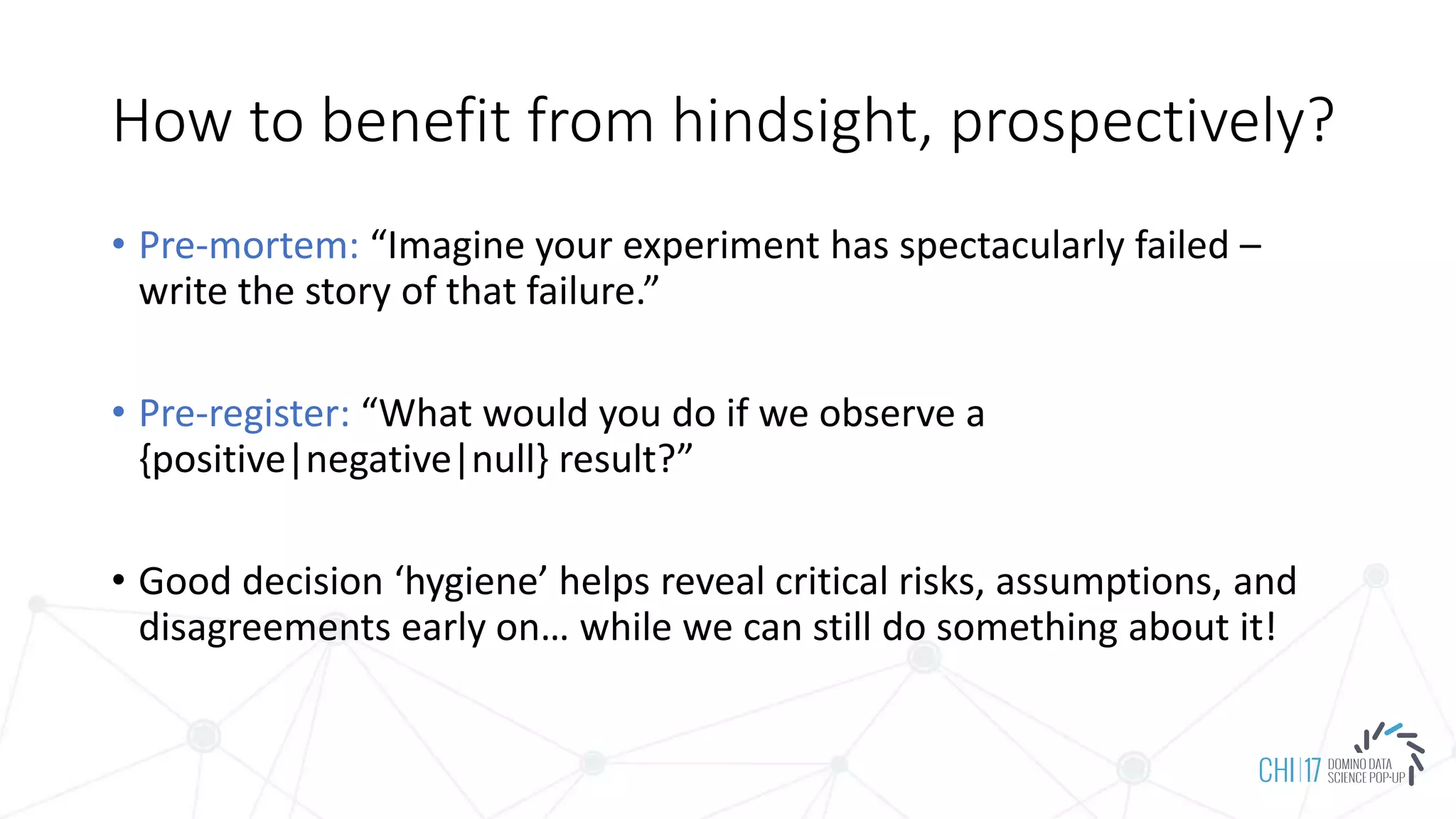 How to benefit from hindsight, prospectively?
• Pre-mortem: “Imagine your experiment has spectacularly failed –
write the story of that failure.”
• Pre-register: “What would you do if we observe a
{positive|negative|null} result?”
• Good decision ‘hygiene’ helps reveal critical risks, assumptions, and
disagreements early on… while we can still do something about it!
 