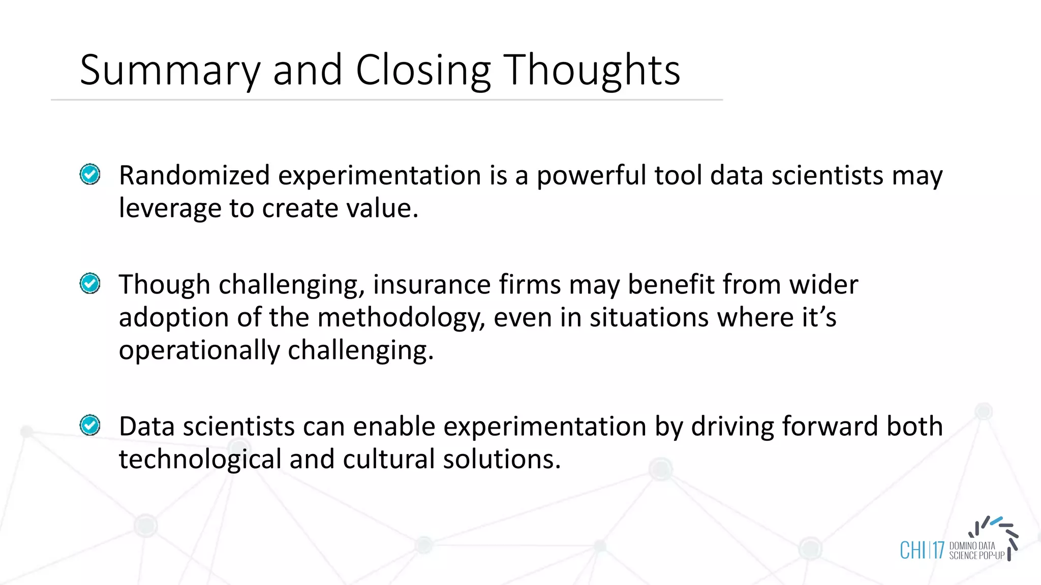 Summary and Closing Thoughts
Randomized experimentation is a powerful tool data scientists may
leverage to create value.
Though challenging, insurance firms may benefit from wider
adoption of the methodology, even in situations where it’s
operationally challenging.
Data scientists can enable experimentation by driving forward both
technological and cultural solutions.
 