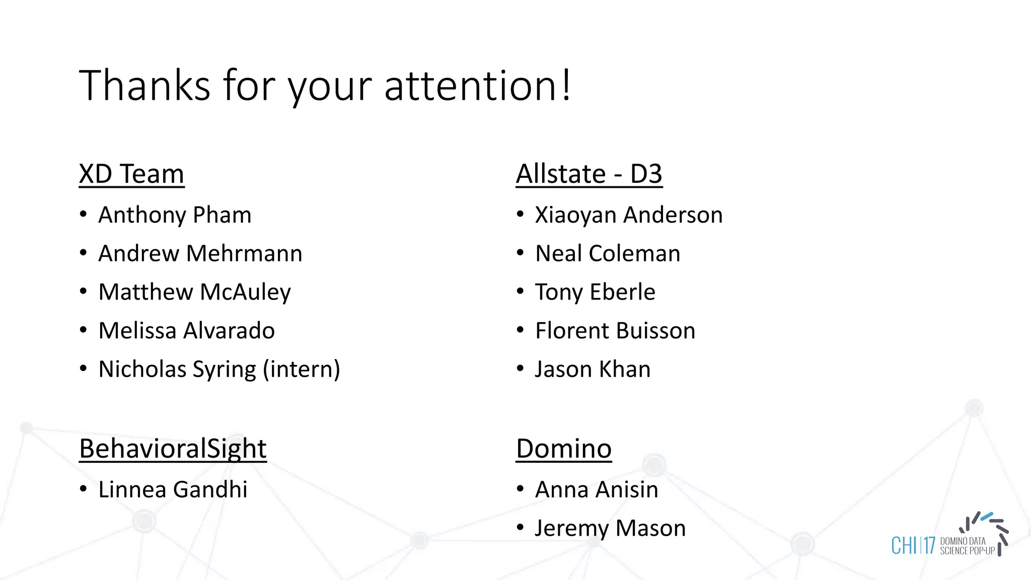 Thanks for your attention!
XD Team
• Anthony Pham
• Andrew Mehrmann
• Matthew McAuley
• Melissa Alvarado
• Nicholas Syring (intern)
BehavioralSight
• Linnea Gandhi
Allstate - D3
• Xiaoyan Anderson
• Neal Coleman
• Tony Eberle
• Florent Buisson
• Jason Khan
Domino
• Anna Anisin
• Jeremy Mason
 