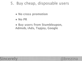 5. Buy cheap, disposable users

       • No cross promotion
       • No PR
       • Buy users from Stumbleupon,
       Admob, iAds, Tapjoy, Google




Sincerely                            @brezina
 