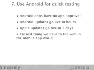 7. Use Android for quick testing

       • Android apps have no app approval
       • Android updates go live in hours
       • Apple updates go live in 7 days
       • Closest thing we have to the web in
       the mobile app world




Sincerely                            @brezina
 
