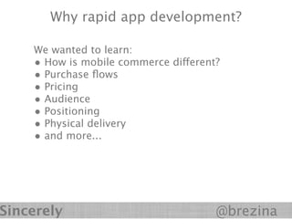 Why rapid app development?

    We wanted to learn:
    • How is mobile commerce different?
    • Purchase ﬂows
    • Pricing
    • Audience
    • Positioning
    • Physical delivery
    • and more...




Sincerely                             @brezina
 