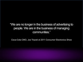 “We are no longer in the business of advertising to
  people. We are in the business of managing
                 communities.”

 Coca-Cola CMO, Joe Tripodi at 2011 Consumer Electronics Show
 