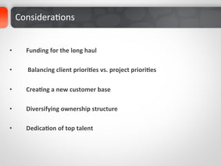 ConsideraDons	
  	
  

	
  
•         Funding	
  for	
  the	
  long	
  haul	
  

•         	
  Balancing	
  client	
  priori%es	
  vs.	
  project	
  priori%es	
  

•         Crea%ng	
  a	
  new	
  customer	
  base	
  

•         Diversifying	
  ownership	
  structure	
  

•         Dedica%on	
  of	
  top	
  talent	
  
 