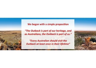 We 
began 
with 
a 
simple 
proposi6on 
“The 
Outback 
is 
part 
of 
our 
heritage, 
and 
as 
Australians, 
the 
Outback 
...