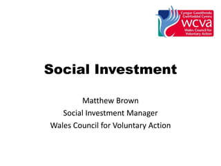 Social Investment
Matthew Brown
Social Investment Manager
Wales Council for Voluntary Action
 