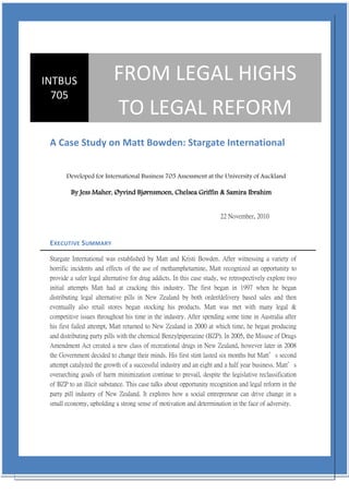 INTBUS                     FROM LEGAL HIGHS
  705
                             TO LEGAL REFORM
 A Case Study on Matt Bowden: Stargate International


       Developed for International Business 705 Assessment at the University of Auckland

         By Jess Maher, Øyvind Bjørnsmoen, Chelsea Griffin & Samira Ibrahim


                                                                       22 November, 2010



 EXECUTIVE SUMMARY

 Stargate International was established by Matt and Kristi Bowden. After witnessing a variety of
 horrific incidents and effects of the use of methamphetamine, Matt recognized an opportunity to
 provide a safer legal alternative for drug addicts. In this case study, we retrospectively explore two
 initial attempts Matt had at cracking this industry. The first began in 1997 when he began
 distributing legal alternative pills in New Zealand by both order/delivery based sales and then
 eventually also retail stores began stocking his products. Matt was met with many legal &
 competitive issues throughout his time in the industry. After spending some time in Australia after
 his first failed attempt, Matt returned to New Zealand in 2000 at which time, he began producing
 and distributing party pills with the chemical Benzylpiperazine (BZP). In 2005, the Misuse of Drugs
 Amendment Act created a new class of recreational drugs in New Zealand, however later in 2008
 the Government decided to change their minds. His first stint lasted six months but Matt’s second
 attempt catalyzed the growth of a successful industry and an eight and a half year business. Matt’s
 overarching goals of harm minimization continue to prevail, despite the legislative reclassification
 of BZP to an illicit substance. This case talks about opportunity recognition and legal reform in the
 party pill industry of New Zealand. It explores how a social entrepreneur can drive change in a
 small economy, upholding a strong sense of motivation and determination in the face of adversity.
 