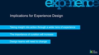 The importance of curation will increase
Implications for Experience Design
Taking insight into action through a wider lens of experience
Design teams will need to change
 