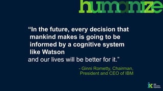 “In the future, every decision that
mankind makes is going to be
informed by a cognitive system
like Watson
and our lives will be better for it.”
- Ginni Rometty, Chairman,
President and CEO of IBM
 