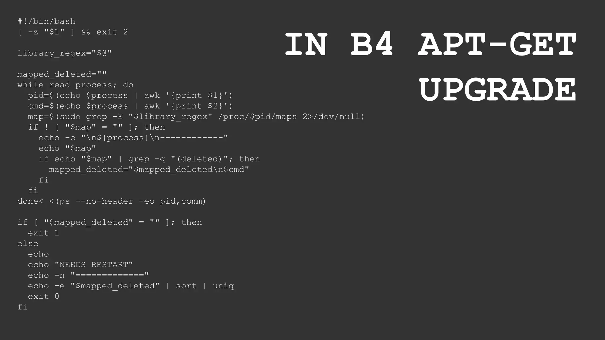 #!/bin/bash
[ -z "$1" ] && exit 2
library_regex="$@"
mapped_deleted=""
while read process; do
pid=$(echo $process | awk '{print $1}')
cmd=$(echo $process | awk '{print $2}')
map=$(sudo grep -E "$library_regex" /proc/$pid/maps 2>/dev/null)
if ! [ "$map" = "" ]; then
echo -e "n${process}n------------"
echo "$map"
if echo "$map" | grep -q "(deleted)"; then
mapped_deleted="$mapped_deletedn$cmd"
fi
fi
done< <(ps --no-header -eo pid,comm)
if [ "$mapped_deleted" = "" ]; then
exit 1
else
echo
echo "NEEDS RESTART"
echo -n "============="
echo -e "$mapped_deleted" | sort | uniq
exit 0
fi
IN B4 APT-GET
UPGRADE
 