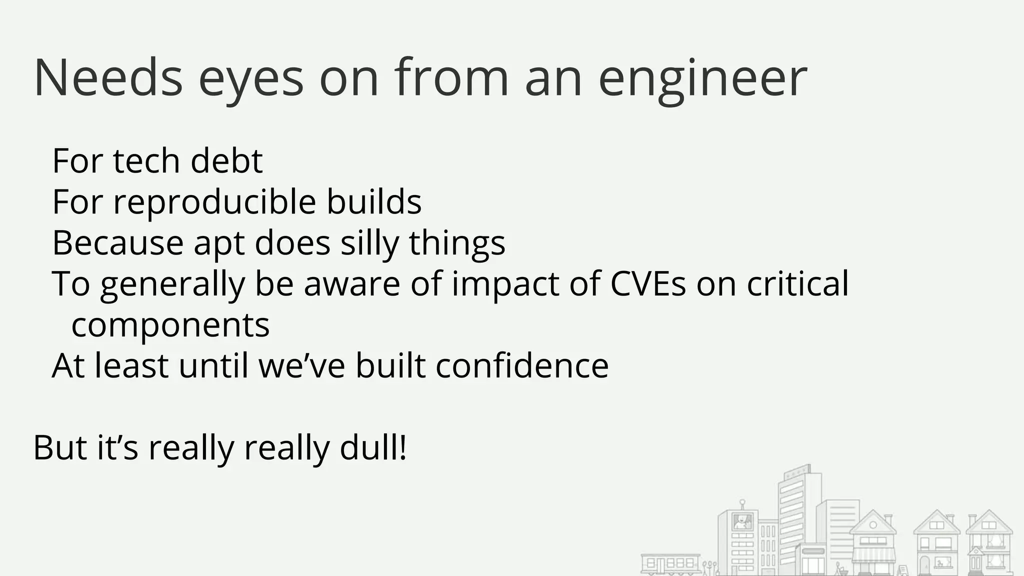 For tech debt
For reproducible builds
Because apt does silly things
To generally be aware of impact of CVEs on critical
components
At least until we’ve built confidence
But it’s really really dull!
Needs eyes on from an engineer
 