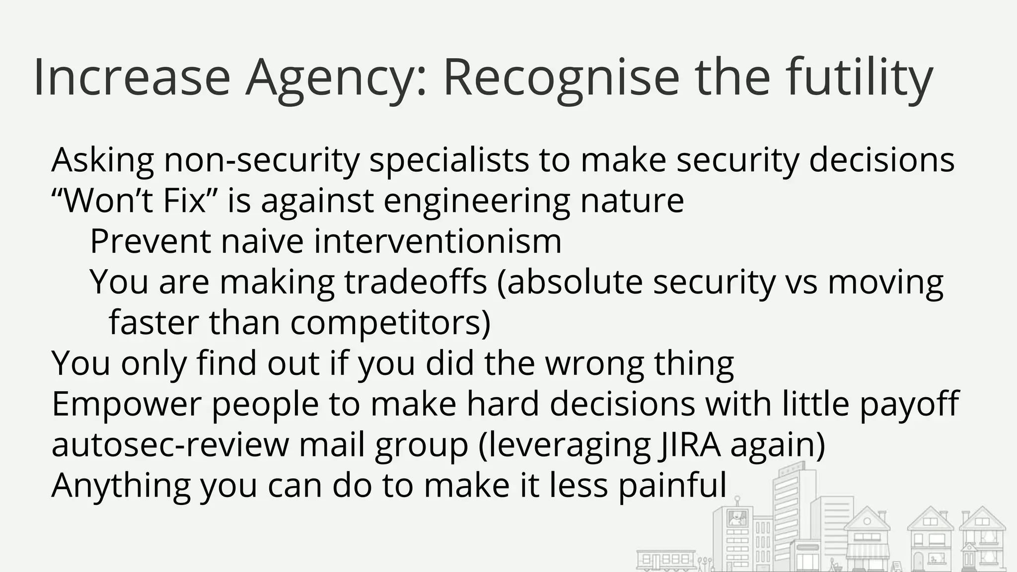 Asking non-security specialists to make security decisions
“Won’t Fix” is against engineering nature
Prevent naive interventionism
You are making tradeoffs (absolute security vs moving
faster than competitors)
You only find out if you did the wrong thing
Empower people to make hard decisions with little payoff
autosec-review mail group (leveraging JIRA again)
Anything you can do to make it less painful
Increase Agency: Recognise the futility
 