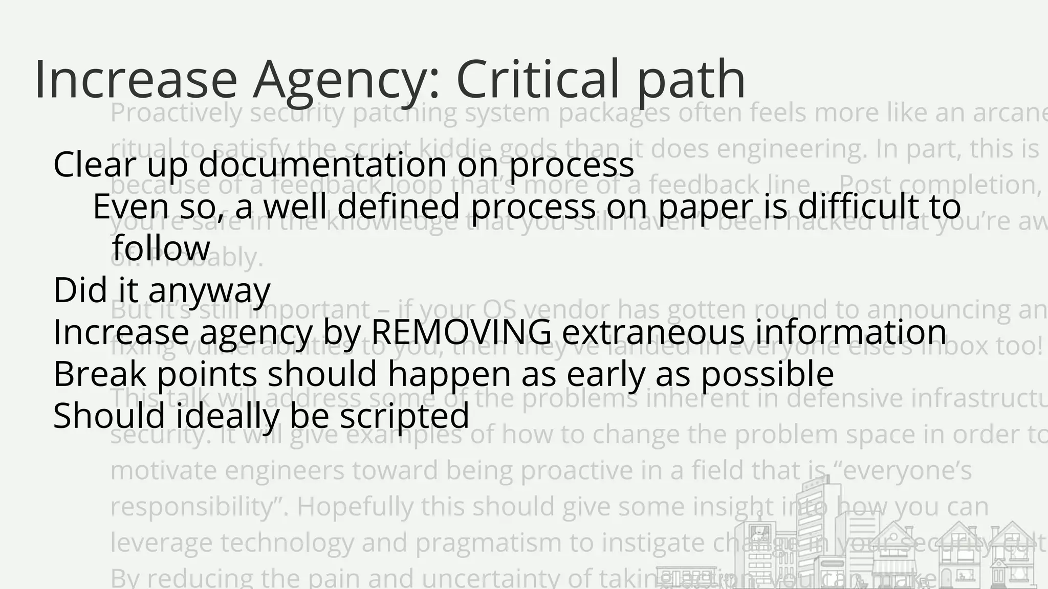 Proactively security patching system packages often feels more like an arcane
ritual to satisfy the script kiddie gods than it does engineering. In part, this is
because of a feedback loop that’s more of a feedback line… Post completion,
you’re safe in the knowledge that you still haven’t been hacked that you’re aw
of. Probably.
But it’s still important – if your OS vendor has gotten round to announcing an
fixing vulnerabilities to you, then they’ve landed in everyone else’s inbox too!
This talk will address some of the problems inherent in defensive infrastructu
security. It will give examples of how to change the problem space in order to
motivate engineers toward being proactive in a field that is “everyone’s
responsibility”. Hopefully this should give some insight into how you can
leverage technology and pragmatism to instigate change in your security cultu
By reducing the pain and uncertainty of taking action, you can make
Clear up documentation on process
Even so, a well defined process on paper is difficult to
follow
Did it anyway
Increase agency by REMOVING extraneous information
Break points should happen as early as possible
Should ideally be scripted
Increase Agency: Critical path
 