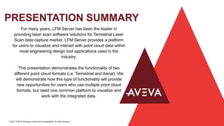 PRESENTATION SUMMARY
© 2017 AVEVA Solutions Limited and its subsidiaries. All rights reserved.
For many years, LFM Server has been the leader in
providing laser scan software solutions for Terrestrial Laser
Scan data capture market. LFM Server provides a platform
for users to visualize and interact with point cloud data within
most engineering design tool applications used in the
industry.
This presentation demonstrates the functionality of two
different point cloud formats (i.e. Terrestrial and Aerial). We
will demonstrate how this type of functionality will provide
new opportunities for users who use multiple point cloud
formats, but need one common platform to visualize and
work with the integrated data.
 