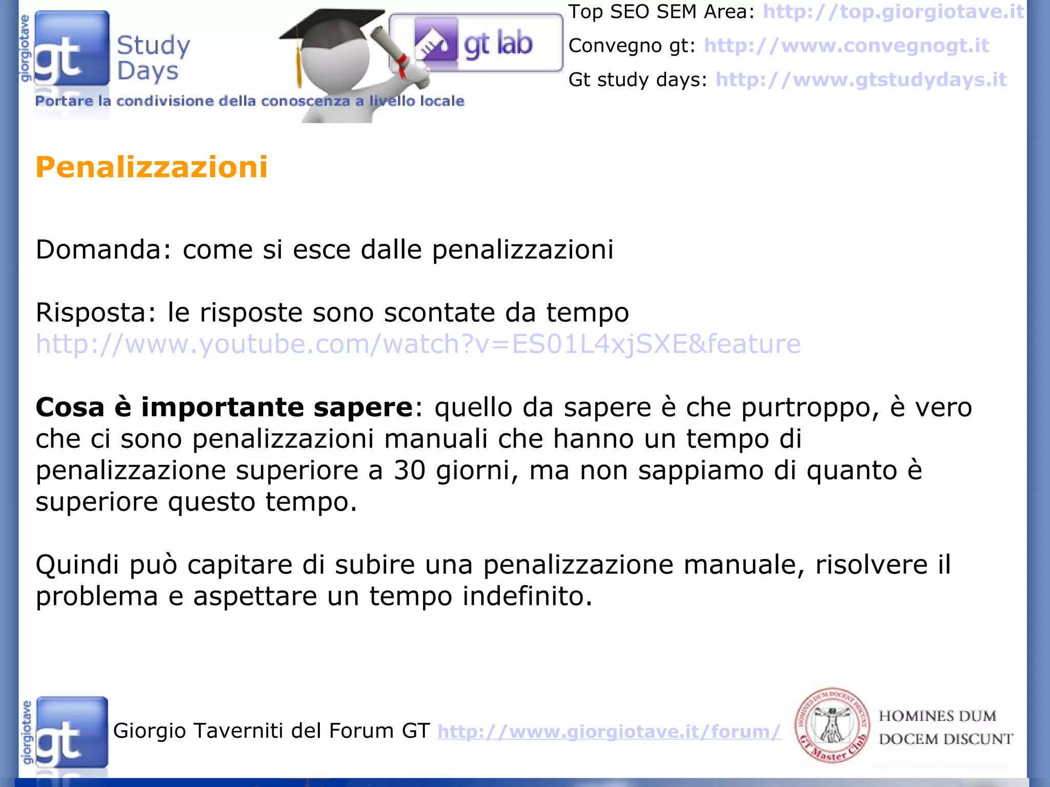 Domanda: come si esce dalle penalizzazioni Risposta: le risposte sono scontate da tempo  http://www.youtube.com/watch?v=ES01L4xjSXE&feature Cosa è importante sapere : quello da sapere è che purtroppo, è vero che ci sono penalizzazioni manuali che hanno un tempo di penalizzazione superiore a 30 giorni, ma non sappiamo di quanto è superiore questo tempo. Quindi può capitare di subire una penalizzazione manuale, risolvere il problema e aspettare un tempo indefinito. Penalizzazioni 