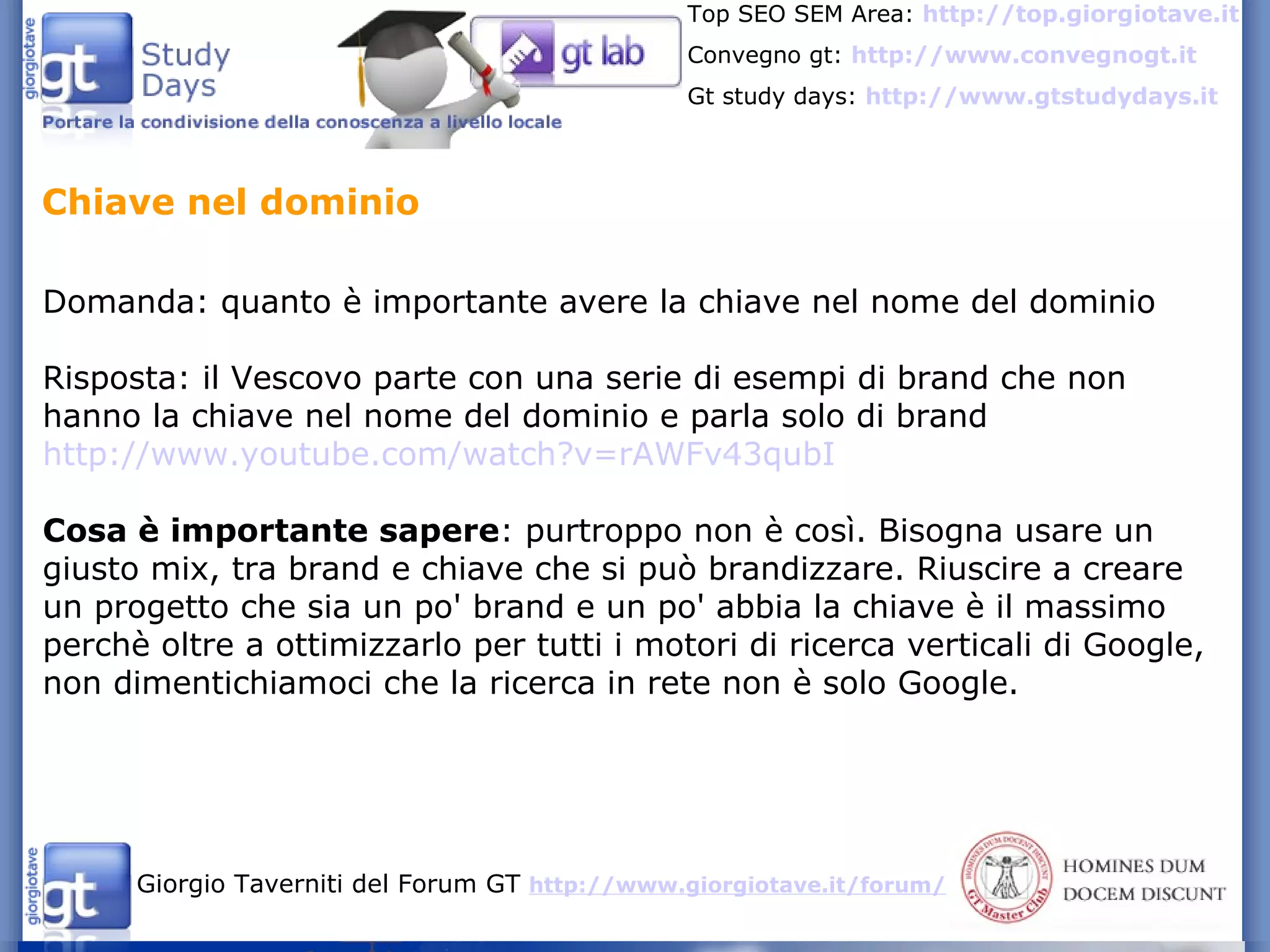 Domanda: quanto è importante avere la chiave nel nome del dominio Risposta: il Vescovo parte con una serie di esempi di brand che non hanno la chiave nel nome del dominio e parla solo di brand  http://www.youtube.com/watch?v=rAWFv43qubI Cosa è importante sapere : purtroppo non è così. Bisogna usare un giusto mix, tra brand e chiave che si può brandizzare. Riuscire a creare un progetto che sia un po' brand e un po' abbia la chiave è il massimo perchè oltre a ottimizzarlo per tutti i motori di ricerca verticali di Google, non dimentichiamoci che la ricerca in rete non è solo Google. Chiave nel dominio 
