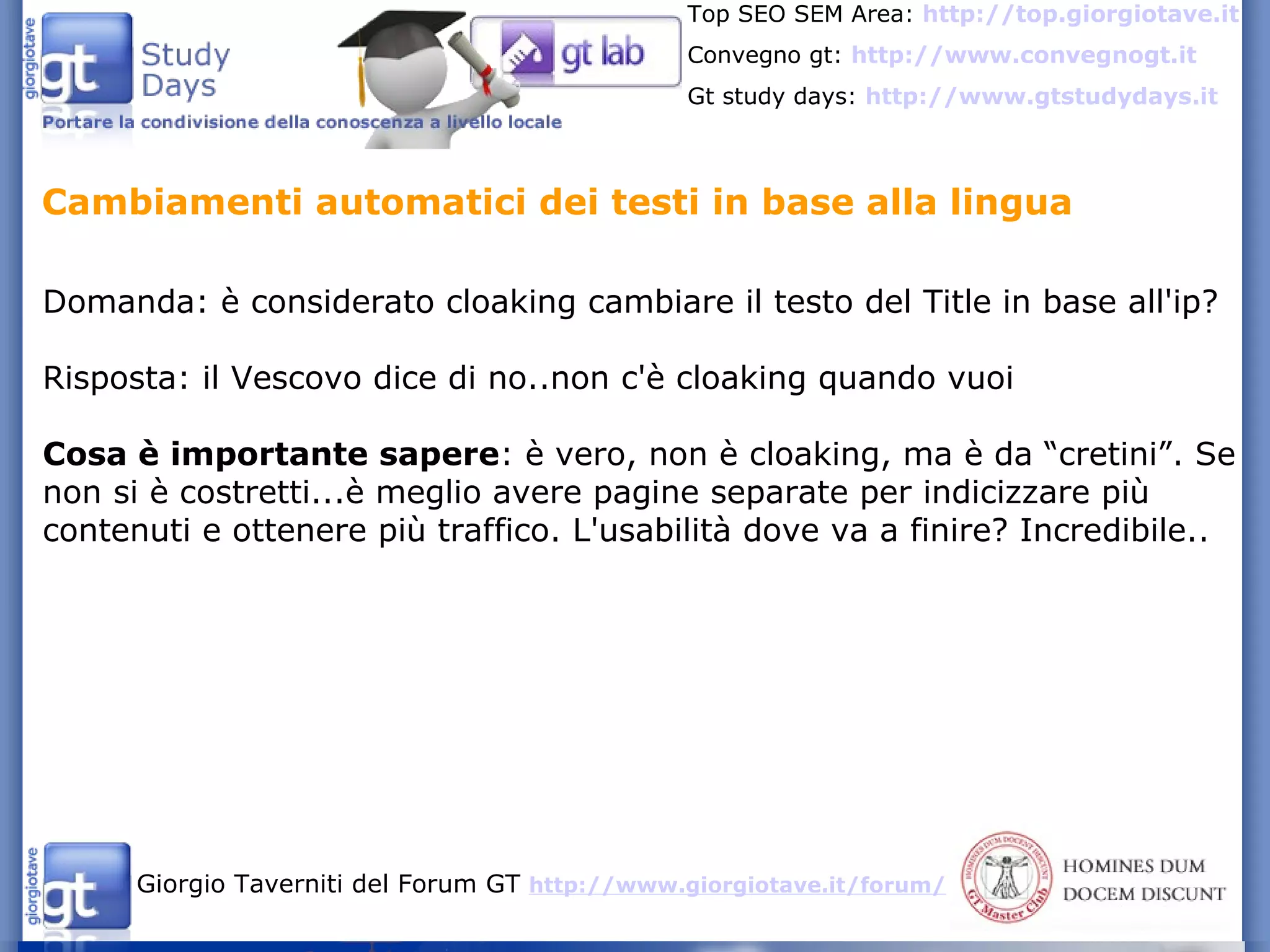 Domanda: è considerato cloaking cambiare il testo del Title in base all'ip? Risposta: il Vescovo dice di no..non c'è cloaking quando vuoi Cosa è importante sapere : è vero, non è cloaking, ma è da “cretini”. Se non si è costretti...è meglio avere pagine separate per indicizzare più contenuti e ottenere più traffico. L'usabilità dove va a finire? Incredibile.. Cambiamenti automatici dei testi in base alla lingua 