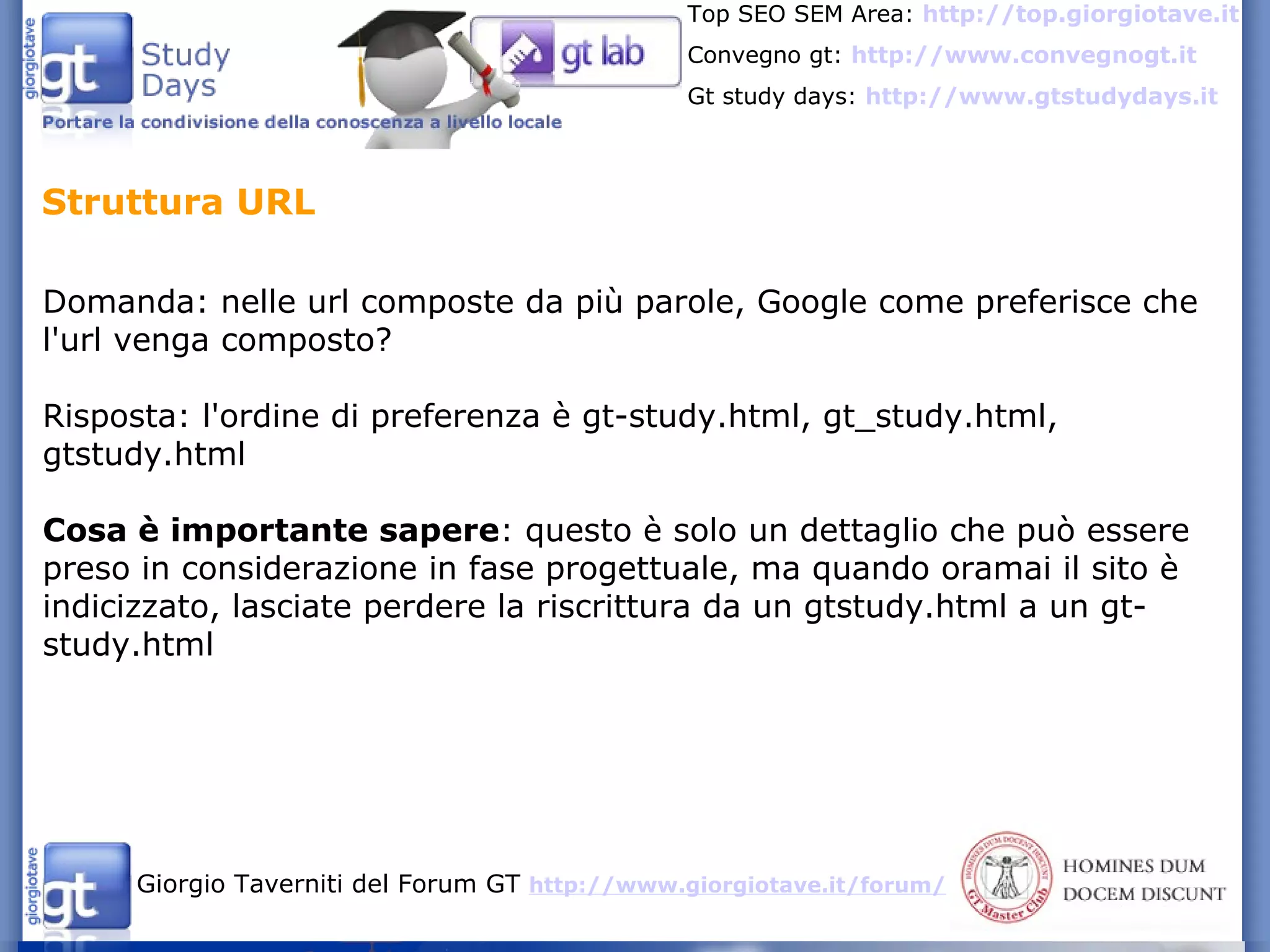 Domanda: nelle url composte da più parole, Google come preferisce che l'url venga composto? Risposta: l'ordine di preferenza è gt-study.html, gt_study.html, gtstudy.html Cosa è importante sapere : questo è solo un dettaglio che può essere preso in considerazione in fase progettuale, ma quando oramai il sito è indicizzato, lasciate perdere la riscrittura da un gtstudy.html a un gt-study.html Struttura URL 