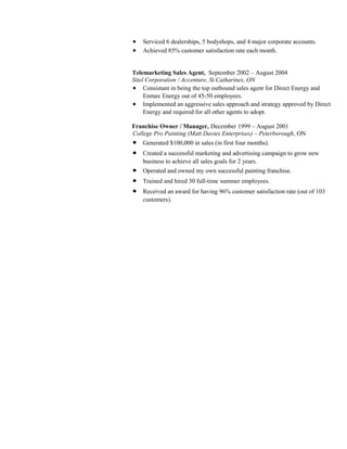 • Serviced 6 dealerships, 5 bodyshops, and 4 major corporate accounts.
• Achieved 85% customer satisfaction rate each month.
Telemarketing Sales Agent, September 2002 – August 2004
Sitel Corporation / Accenture, St.Catharines, ON
• Consistant in being the top outbound sales agent for Direct Energy and
Enmax Energy out of 45-50 employees.
• Implemented an aggressive sales approach and strategy approved by Direct
Energy and required for all other agents to adopt.
Franchise Owner / Manager, December 1999 – August 2001
College Pro Painting (Matt Davies Enterprises) – Peterborough, ON
• Generated $100,000 in sales (in first four months).
• Created a successful marketing and advertising campaign to grow new
business to achieve all sales goals for 2 years.
• Operated and owned my own successful painting franchise.
• Trained and hired 30 full-time summer employees.
• Received an award for having 96% customer satisfaction rate (out of 103
customers).
 