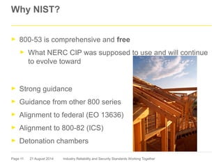 Page 11
Why NIST?
► 800-53 is comprehensive and free
► What NERC CIP was supposed to use and will continue
to evolve toward
► Strong guidance
► Guidance from other 800 series
► Alignment to federal (EO 13636)
► Alignment to 800-82 (ICS)
► Detonation chambers
21 August 2014 Industry Reliability and Security Standards Working Together
 